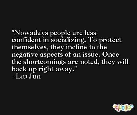 Nowadays people are less confident in socializing. To protect themselves, they incline to the negative aspects of an issue. Once the shortcomings are noted, they will back up right away. -Liu Jun
