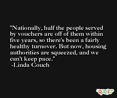 Nationally, half the people served by vouchers are off of them within five years, so there's been a fairly healthy turnover. But now, housing authorities are squeezed, and we can't keep pace. -Linda Couch