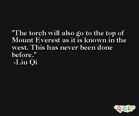 The torch will also go to the top of Mount Everest as it is known in the west. This has never been done before. -Liu Qi
