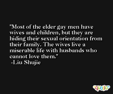 Most of the elder gay men have wives and children, but they are hiding their sexual orientation from their family. The wives live a miserable life with husbands who cannot love them. -Liu Shujie