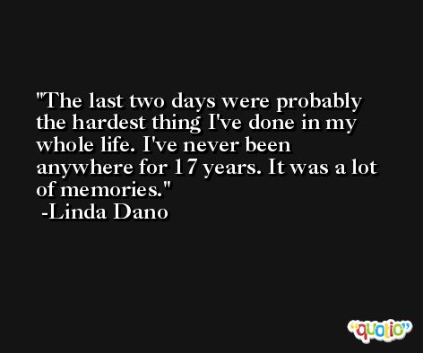 The last two days were probably the hardest thing I've done in my whole life. I've never been anywhere for 17 years. It was a lot of memories. -Linda Dano