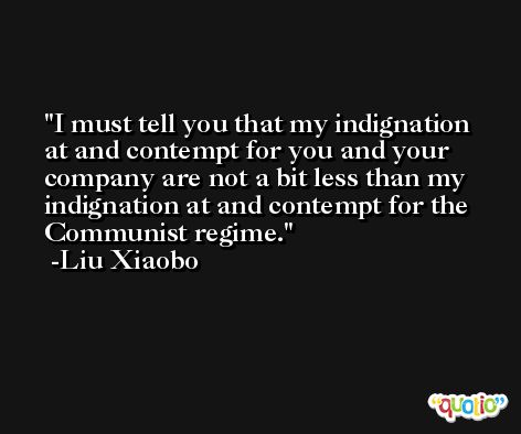 I must tell you that my indignation at and contempt for you and your company are not a bit less than my indignation at and contempt for the Communist regime. -Liu Xiaobo