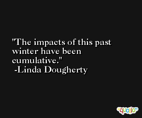 The impacts of this past winter have been cumulative. -Linda Dougherty