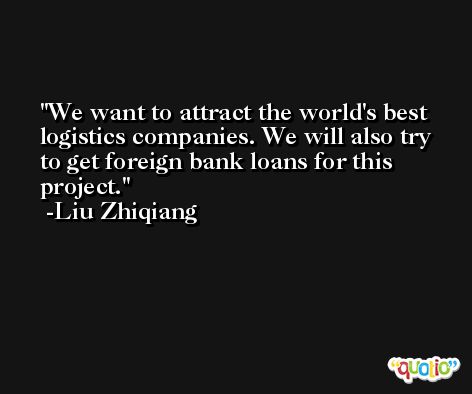 We want to attract the world's best logistics companies. We will also try to get foreign bank loans for this project. -Liu Zhiqiang