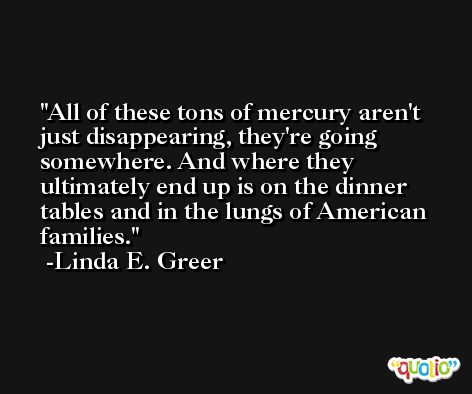 All of these tons of mercury aren't just disappearing, they're going somewhere. And where they ultimately end up is on the dinner tables and in the lungs of American families. -Linda E. Greer