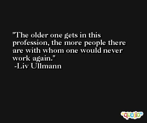 The older one gets in this profession, the more people there are with whom one would never work again. -Liv Ullmann