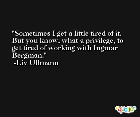 Sometimes I get a little tired of it. But you know, what a privilege, to get tired of working with Ingmar Bergman. -Liv Ullmann