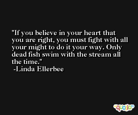 If you believe in your heart that you are right, you must fight with all your might to do it your way. Only dead fish swim with the stream all the time. -Linda Ellerbee
