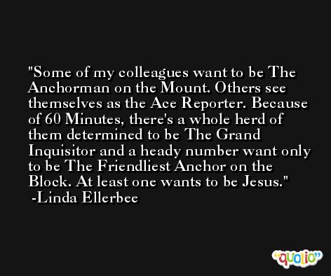 Some of my colleagues want to be The Anchorman on the Mount. Others see themselves as the Ace Reporter. Because of 60 Minutes, there's a whole herd of them determined to be The Grand Inquisitor and a heady number want only to be The Friendliest Anchor on the Block. At least one wants to be Jesus. -Linda Ellerbee