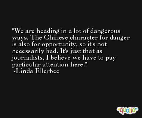 We are heading in a lot of dangerous ways. The Chinese character for danger is also for opportunity, so it's not necessarily bad. It's just that as journalists, I believe we have to pay particular attention here. -Linda Ellerbee