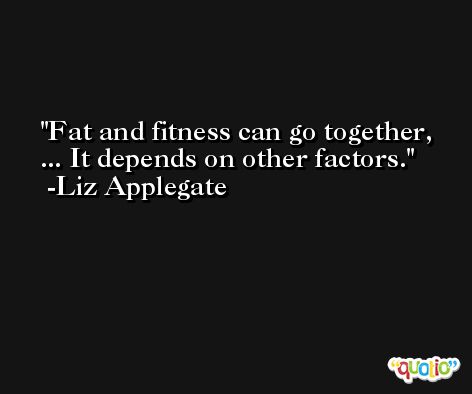 Fat and fitness can go together, ... It depends on other factors. -Liz Applegate