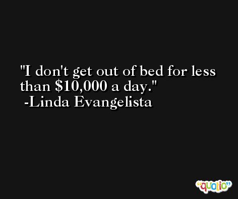 I don't get out of bed for less than $10,000 a day. -Linda Evangelista