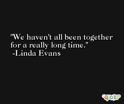 We haven't all been together for a really long time. -Linda Evans