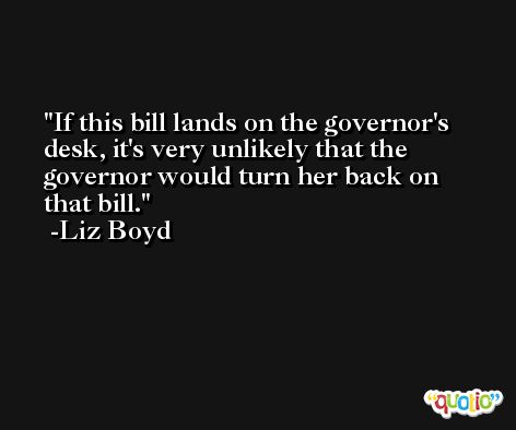 If this bill lands on the governor's desk, it's very unlikely that the governor would turn her back on that bill. -Liz Boyd