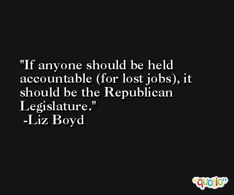If anyone should be held accountable (for lost jobs), it should be the Republican Legislature. -Liz Boyd