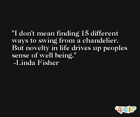 I don't mean finding 15 different ways to swing from a chandelier. But novelty in life drives up peoples sense of well being. -Linda Fisher