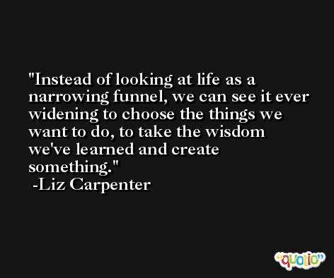 Instead of looking at life as a narrowing funnel, we can see it ever widening to choose the things we want to do, to take the wisdom we've learned and create something. -Liz Carpenter