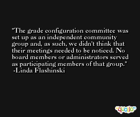 The grade configuration committee was set up as an independent community group and, as such, we didn't think that their meetings needed to be noticed. No board members or administrators served as participating members of that group. -Linda Flashinski