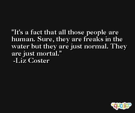 It's a fact that all those people are human. Sure, they are freaks in the water but they are just normal. They are just mortal. -Liz Coster