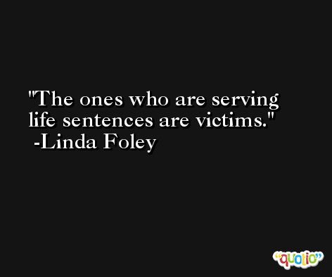 The ones who are serving life sentences are victims. -Linda Foley