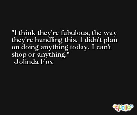 I think they're fabulous, the way they're handling this. I didn't plan on doing anything today. I can't shop or anything. -Jolinda Fox