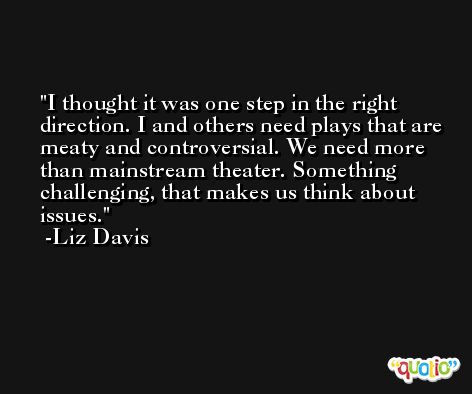 I thought it was one step in the right direction. I and others need plays that are meaty and controversial. We need more than mainstream theater. Something challenging, that makes us think about issues. -Liz Davis