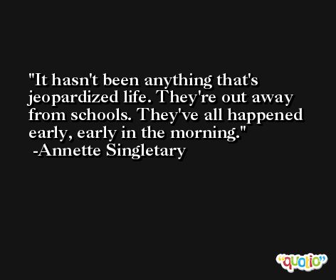 It hasn't been anything that's jeopardized life. They're out away from schools. They've all happened early, early in the morning. -Annette Singletary