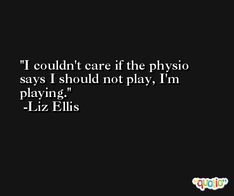 I couldn't care if the physio says I should not play, I'm playing. -Liz Ellis