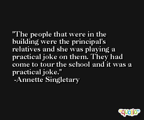 The people that were in the building were the principal's relatives and she was playing a practical joke on them. They had come to tour the school and it was a practical joke. -Annette Singletary