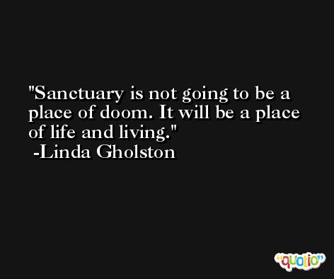 Sanctuary is not going to be a place of doom. It will be a place of life and living. -Linda Gholston