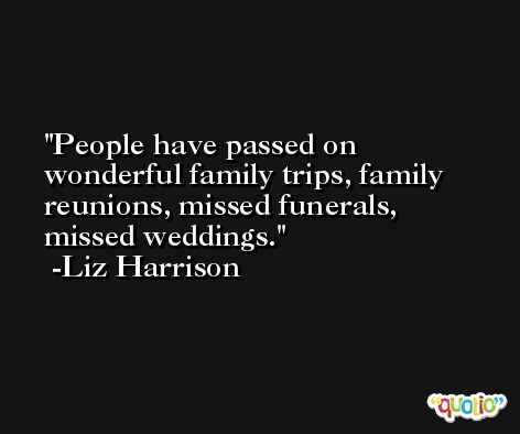People have passed on wonderful family trips, family reunions, missed funerals, missed weddings. -Liz Harrison