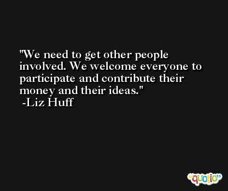 We need to get other people involved. We welcome everyone to participate and contribute their money and their ideas. -Liz Huff