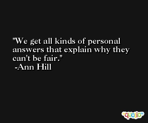 We get all kinds of personal answers that explain why they can't be fair. -Ann Hill