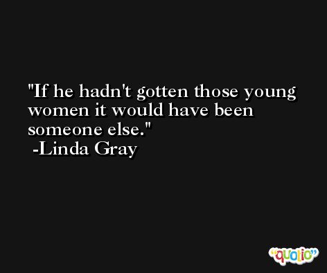 If he hadn't gotten those young women it would have been someone else. -Linda Gray