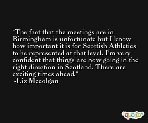 The fact that the meetings are in Birmingham is unfortunate but I know how important it is for Scottish Athletics to be represented at that level. I'm very confident that things are now going in the right direction in Scotland. There are exciting times ahead. -Liz Mccolgan