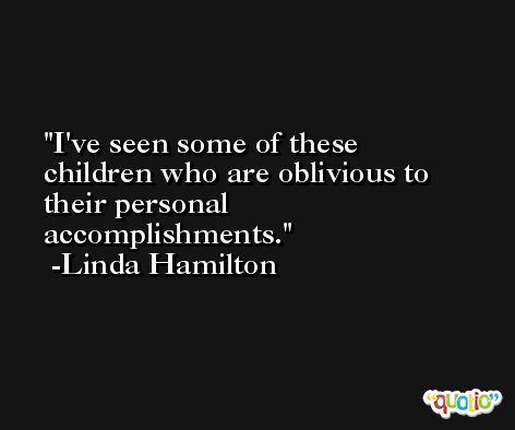 I've seen some of these children who are oblivious to their personal accomplishments. -Linda Hamilton