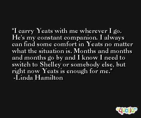 I carry Yeats with me wherever I go. He's my constant companion. I always can find some comfort in Yeats no matter what the situation is. Months and months and months go by and I know I need to switch to Shelley or somebody else, but right now Yeats is enough for me. -Linda Hamilton