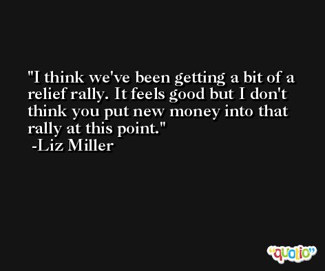 I think we've been getting a bit of a relief rally. It feels good but I don't think you put new money into that rally at this point. -Liz Miller