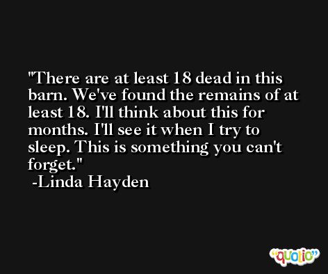 There are at least 18 dead in this barn. We've found the remains of at least 18. I'll think about this for months. I'll see it when I try to sleep. This is something you can't forget. -Linda Hayden