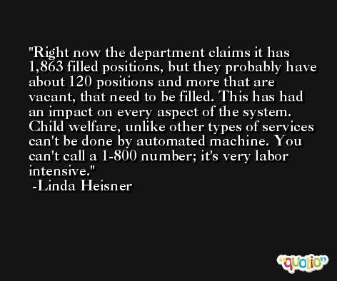 Right now the department claims it has 1,863 filled positions, but they probably have about 120 positions and more that are vacant, that need to be filled. This has had an impact on every aspect of the system. Child welfare, unlike other types of services can't be done by automated machine. You can't call a 1-800 number; it's very labor intensive. -Linda Heisner