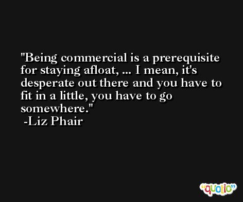 Being commercial is a prerequisite for staying afloat, ... I mean, it's desperate out there and you have to fit in a little, you have to go somewhere. -Liz Phair