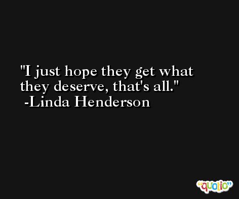 I just hope they get what they deserve, that's all. -Linda Henderson