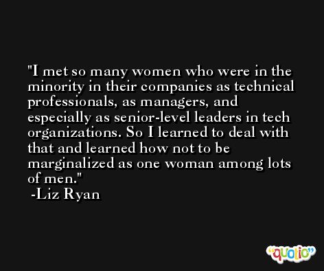 I met so many women who were in the minority in their companies as technical professionals, as managers, and especially as senior-level leaders in tech organizations. So I learned to deal with that and learned how not to be marginalized as one woman among lots of men. -Liz Ryan