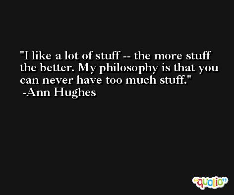 I like a lot of stuff -- the more stuff the better. My philosophy is that you can never have too much stuff. -Ann Hughes