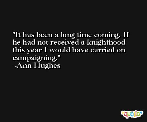 It has been a long time coming. If he had not received a knighthood this year I would have carried on campaigning. -Ann Hughes