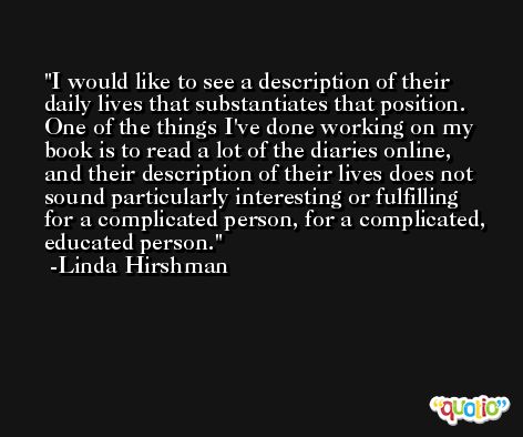 I would like to see a description of their daily lives that substantiates that position. One of the things I've done working on my book is to read a lot of the diaries online, and their description of their lives does not sound particularly interesting or fulfilling for a complicated person, for a complicated, educated person. -Linda Hirshman