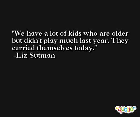 We have a lot of kids who are older but didn't play much last year. They carried themselves today. -Liz Sutman