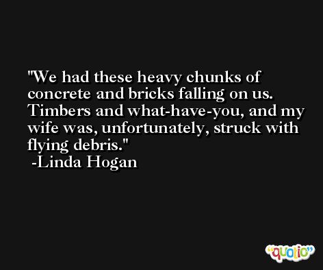 We had these heavy chunks of concrete and bricks falling on us. Timbers and what-have-you, and my wife was, unfortunately, struck with flying debris. -Linda Hogan