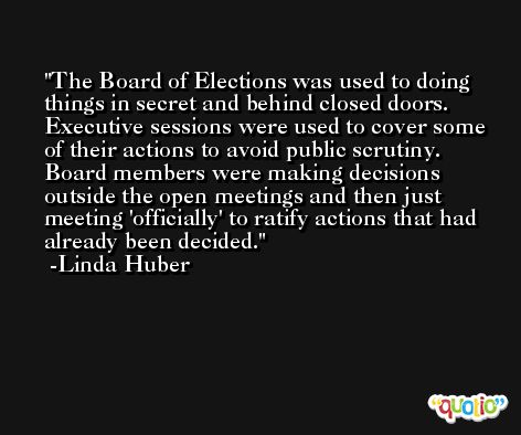 The Board of Elections was used to doing things in secret and behind closed doors. Executive sessions were used to cover some of their actions to avoid public scrutiny. Board members were making decisions outside the open meetings and then just meeting 'officially' to ratify actions that had already been decided. -Linda Huber