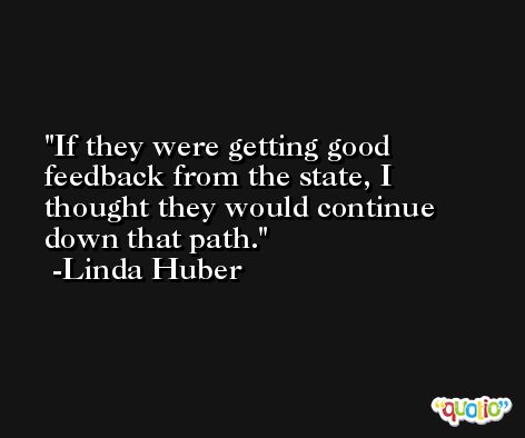 If they were getting good feedback from the state, I thought they would continue down that path. -Linda Huber
